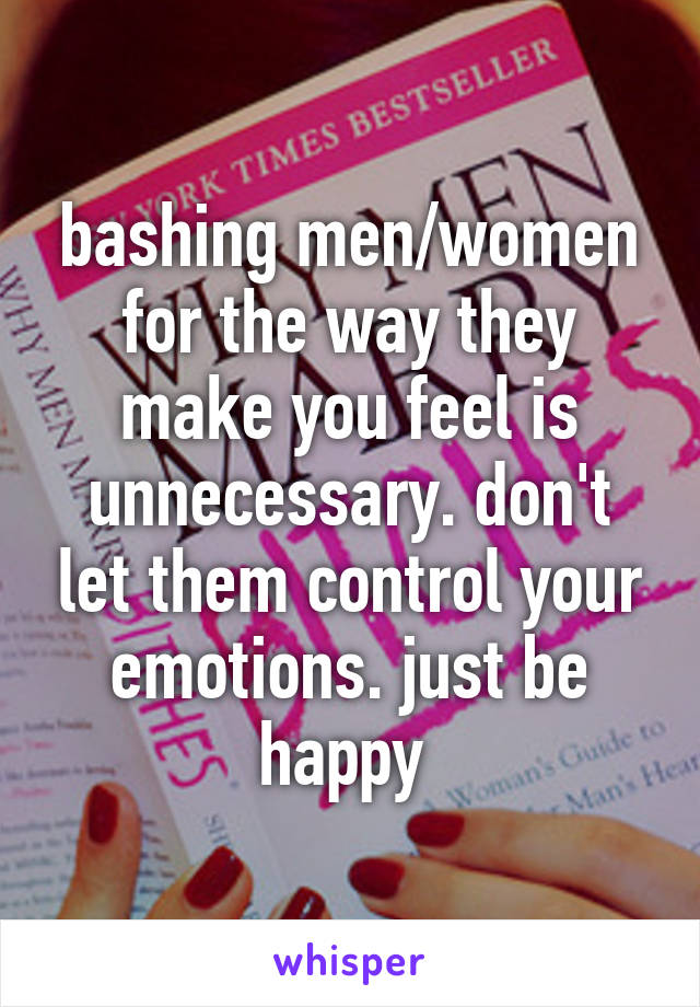 bashing men/women for the way they make you feel is unnecessary. don't let them control your emotions. just be happy 