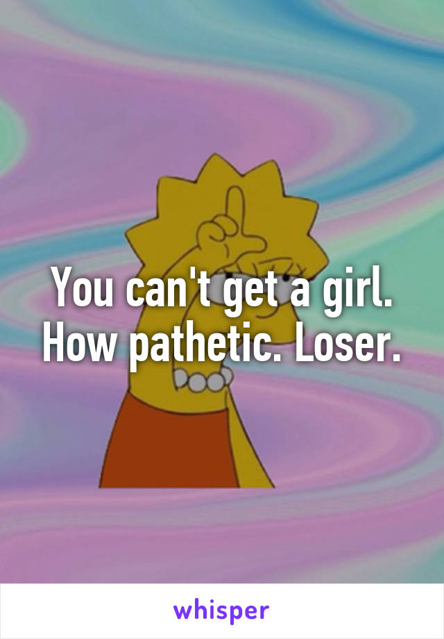 You can't get a girl. How pathetic. Loser.