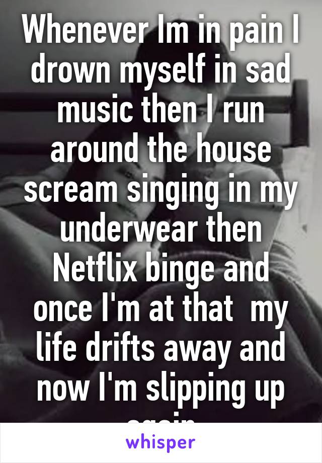 Whenever Im in pain I drown myself in sad music then I run around the house scream singing in my underwear then Netflix binge and once I'm at that  my life drifts away and now I'm slipping up again