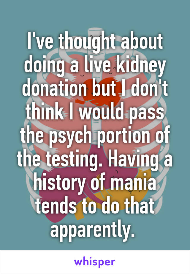 I've thought about doing a live kidney donation but I don't think I would pass the psych portion of the testing. Having a history of mania tends to do that apparently. 