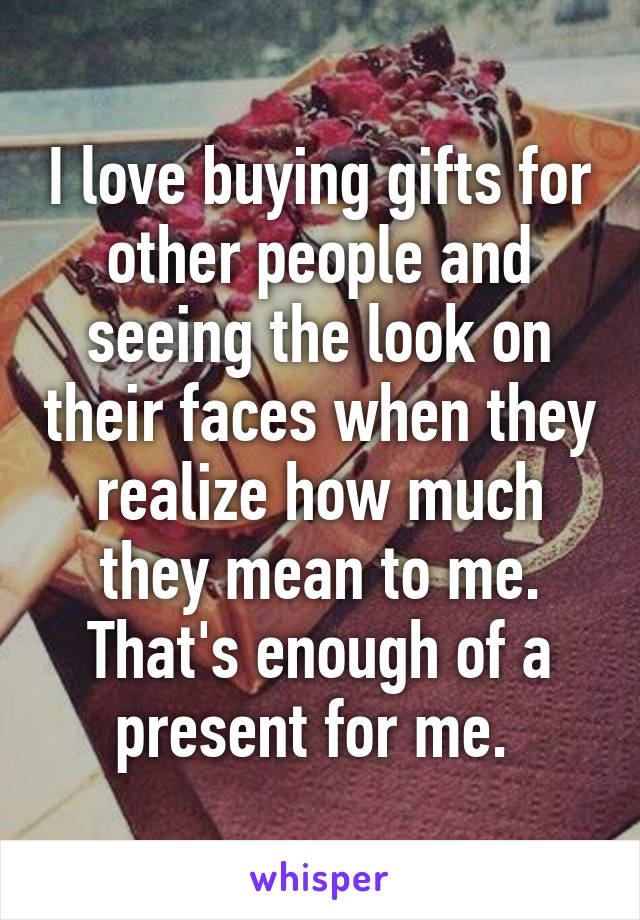 I love buying gifts for other people and seeing the look on their faces when they realize how much they mean to me. That's enough of a present for me. 