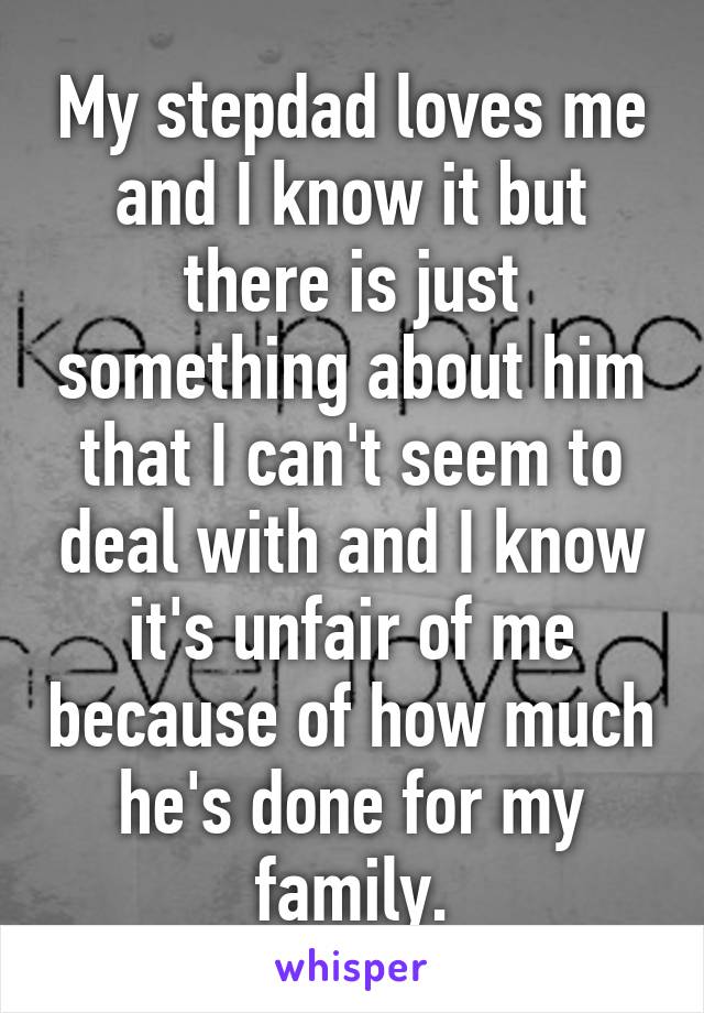 My stepdad loves me and I know it but there is just something about him that I can't seem to deal with and I know it's unfair of me because of how much he's done for my family.