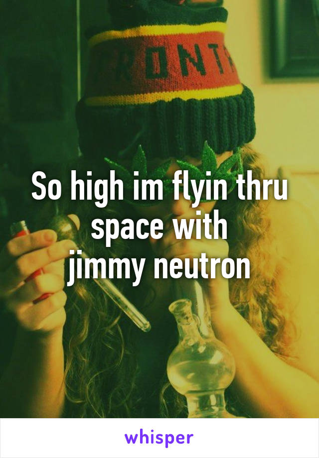 So high im flyin thru space with
 jimmy neutron 