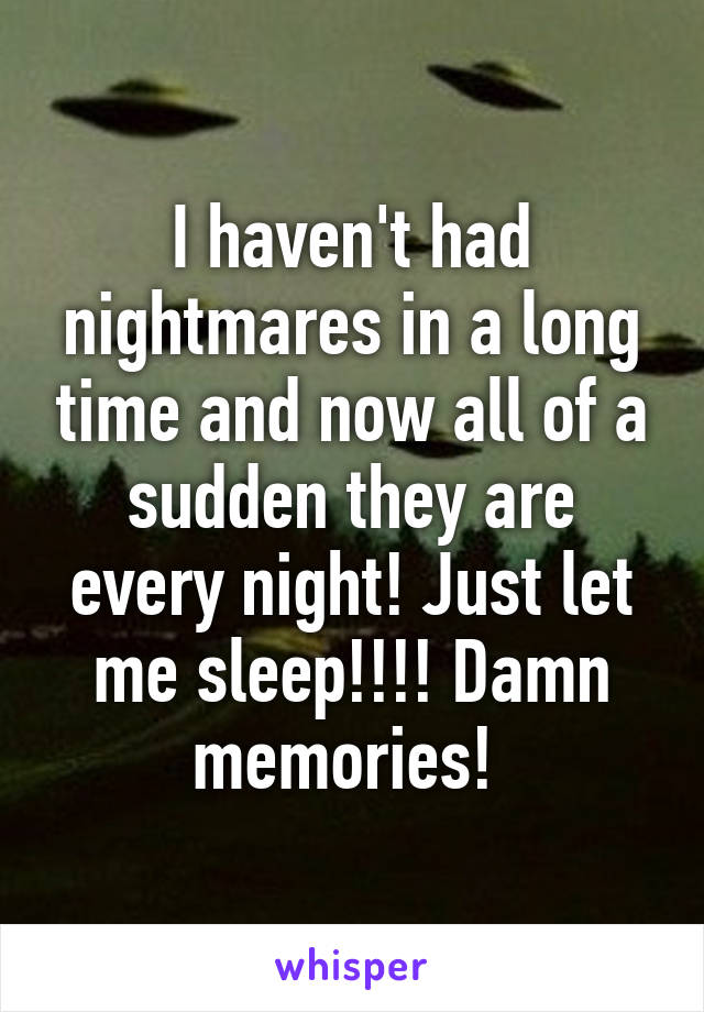 I haven't had nightmares in a long time and now all of a sudden they are every night! Just let me sleep!!!! Damn memories! 