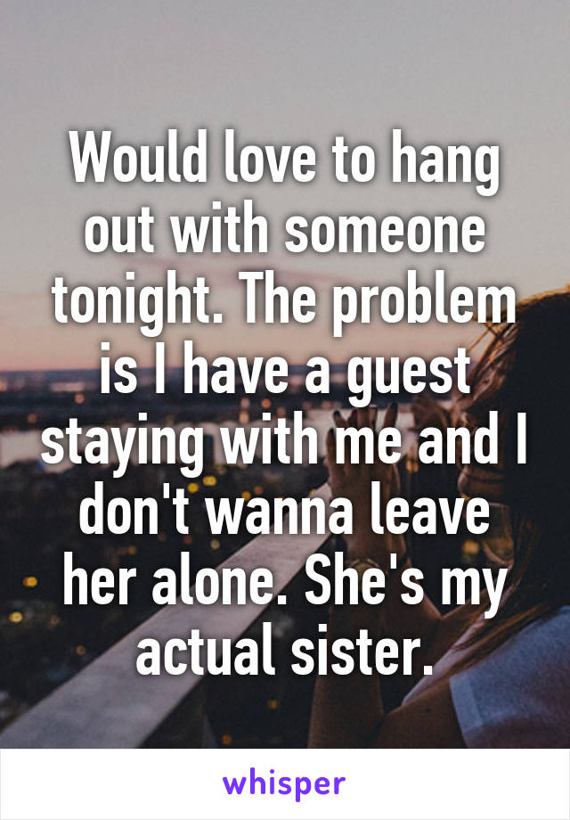 Would love to hang out with someone tonight. The problem is I have a guest staying with me and I don't wanna leave her alone. She's my actual sister.