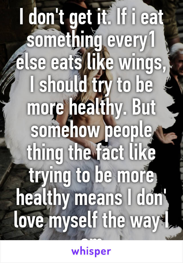 I don't get it. If i eat something every1 else eats like wings, I should try to be more healthy. But somehow people thing the fact like trying to be more healthy means I don' love myself the way I am