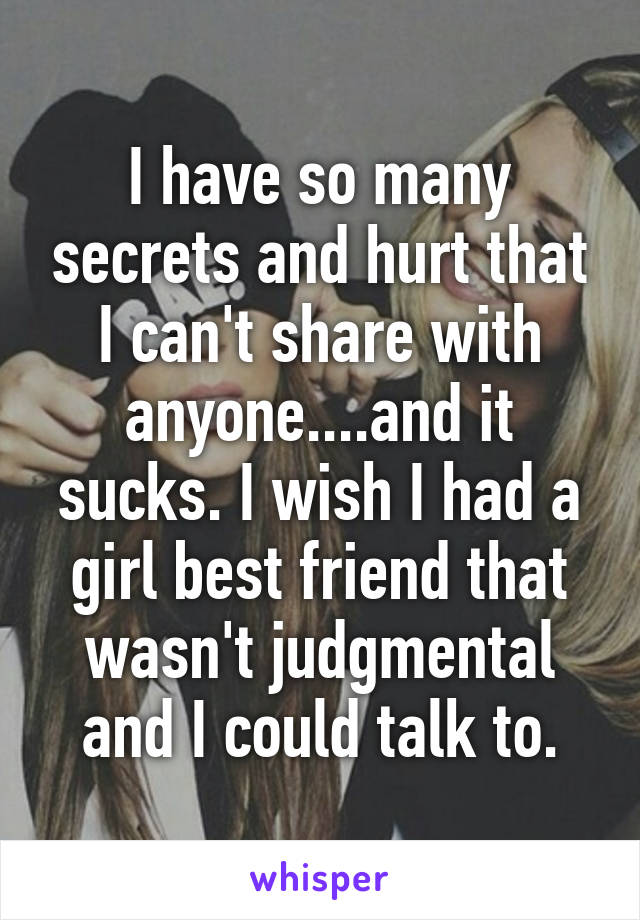 I have so many secrets and hurt that I can't share with anyone....and it sucks. I wish I had a girl best friend that wasn't judgmental and I could talk to.