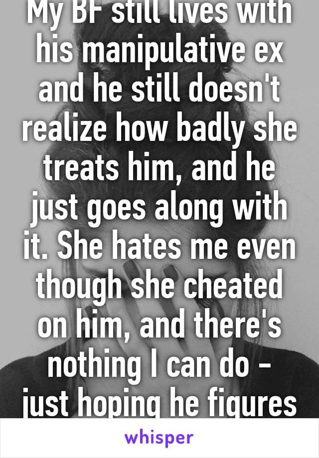 My BF still lives with his manipulative ex and he still doesn't realize how badly she treats him, and he just goes along with it. She hates me even though she cheated on him, and there's nothing I can do - just hoping he figures it out soon :/