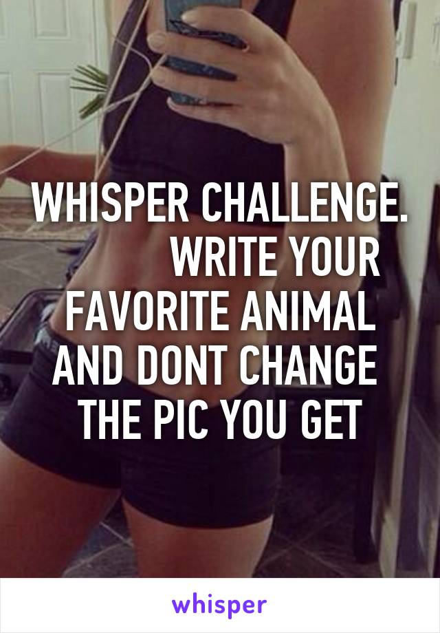 WHISPER CHALLENGE.           WRITE YOUR FAVORITE ANIMAL AND DONT CHANGE  THE PIC YOU GET