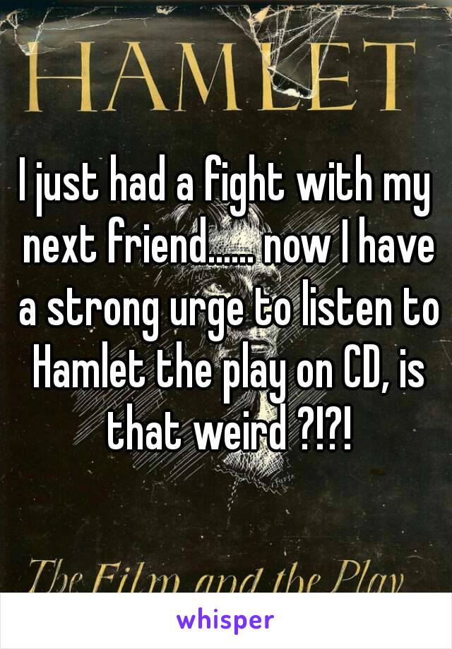 I just had a fight with my next friend...... now I have a strong urge to listen to Hamlet the play on CD, is that weird ?!?!