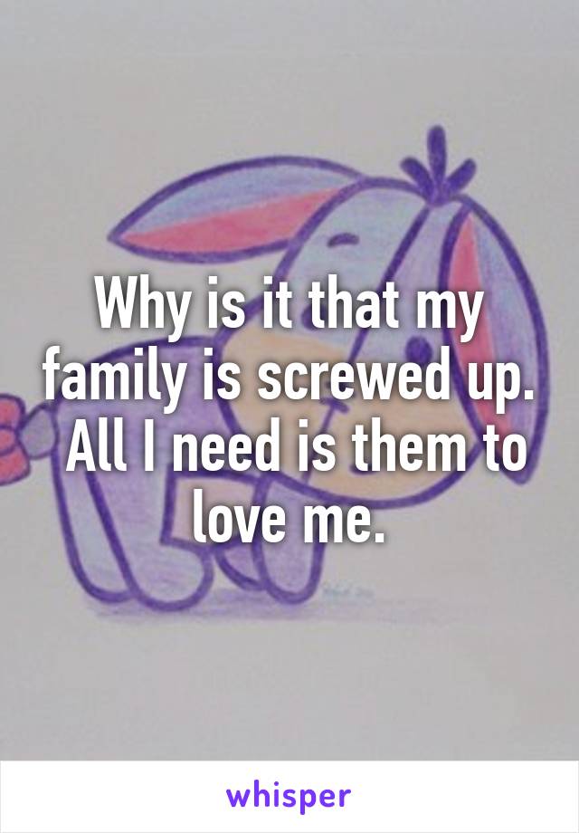 Why is it that my family is screwed up.  All I need is them to love me.