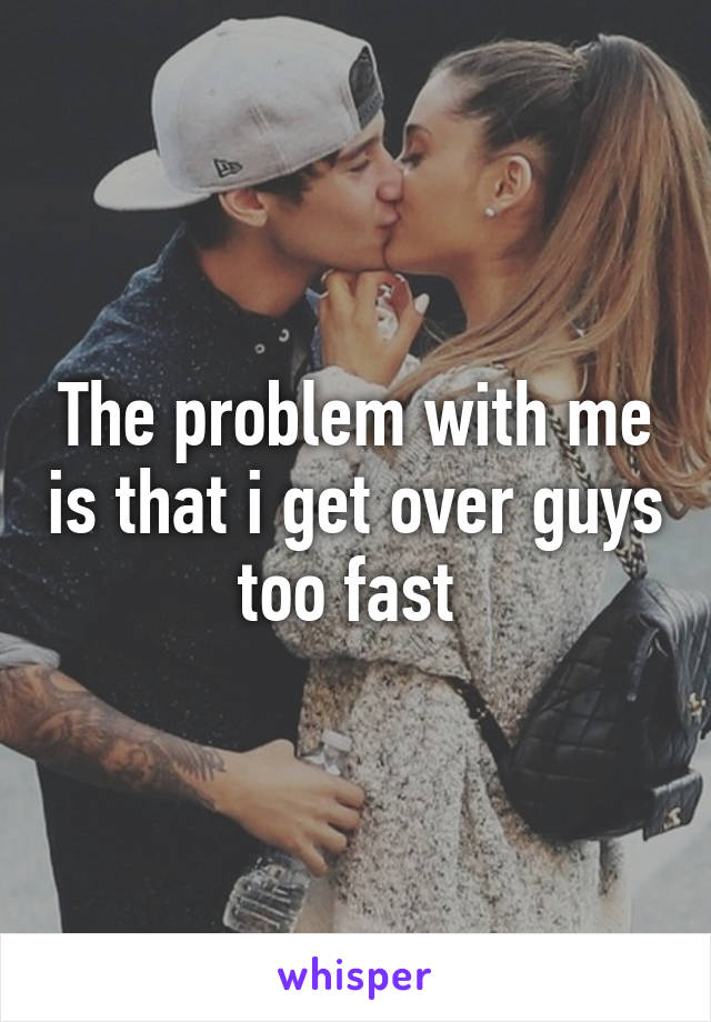 The problem with me is that i get over guys too fast 