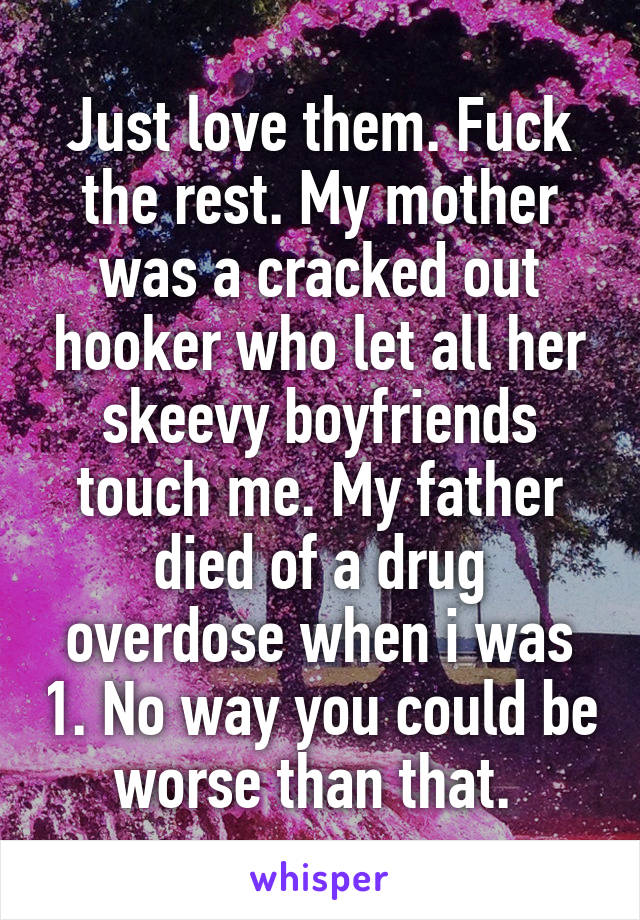 Just love them. Fuck the rest. My mother was a cracked out hooker who let all her skeevy boyfriends touch me. My father died of a drug overdose when i was 1. No way you could be worse than that. 