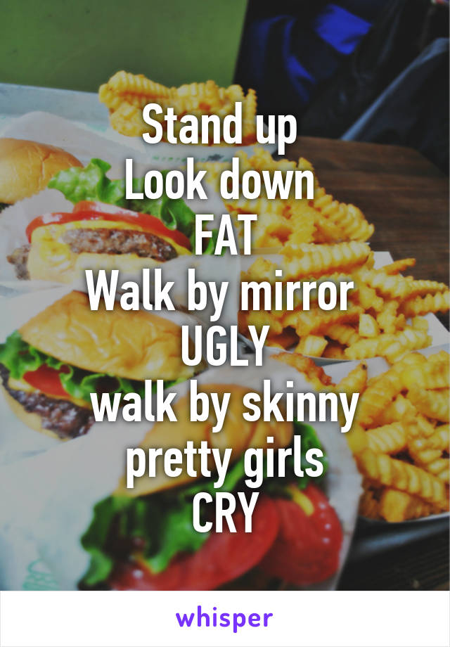 Stand up 
Look down 
FAT
Walk by mirror 
UGLY
walk by skinny pretty girls
CRY