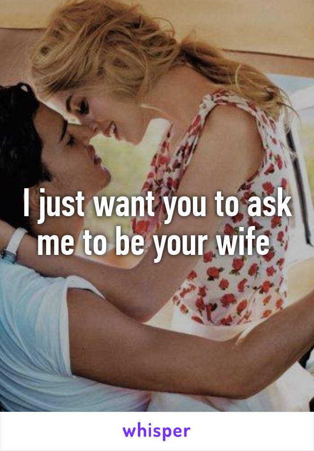 I just want you to ask me to be your wife 