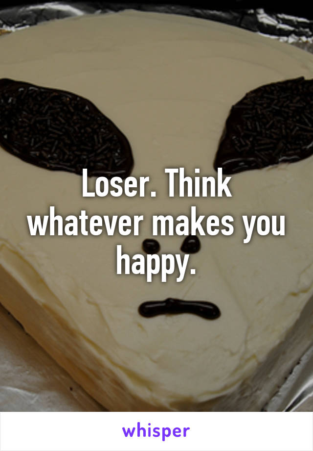 Loser. Think whatever makes you happy.