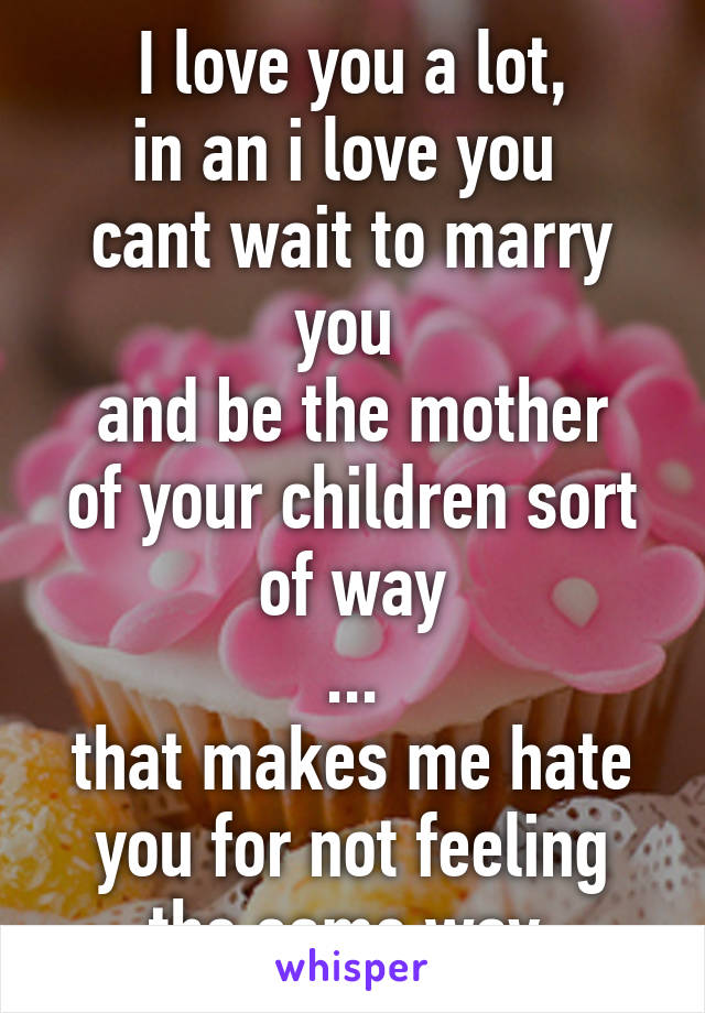 I love you a lot,
in an i love you 
cant wait to marry you 
and be the mother of your children sort of way
...
that makes me hate you for not feeling the same way 