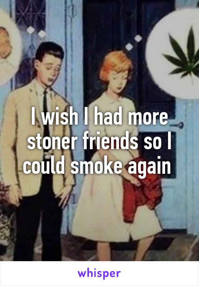 I wish I had more stoner friends so I could smoke again 