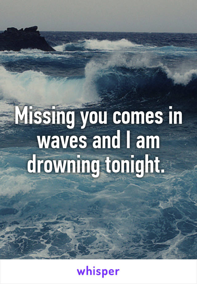 Missing you comes in waves and I am drowning tonight. 