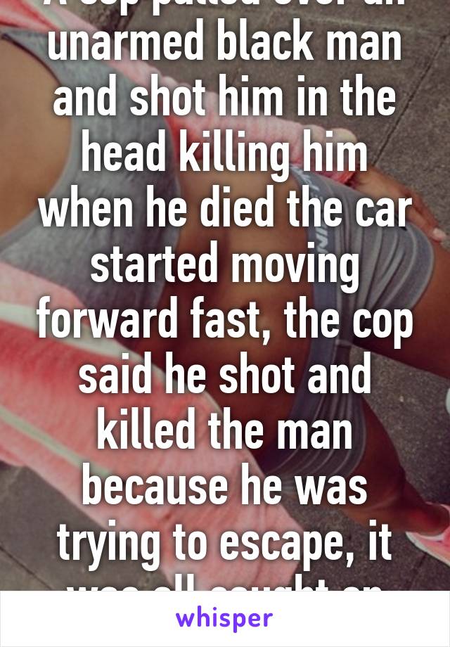 A cop pulled over an unarmed black man and shot him in the head killing him when he died the car started moving forward fast, the cop said he shot and killed the man because he was trying to escape, it was all caught on body cam