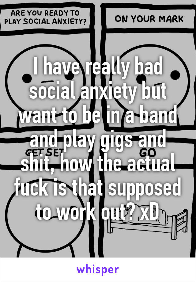 I have really bad social anxiety but want to be in a band and play gigs and shit, how the actual fuck is that supposed to work out? xD