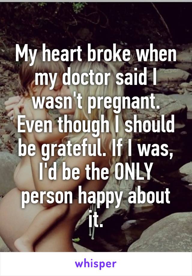 My heart broke when my doctor said I wasn't pregnant. Even though I should be grateful. If I was, I'd be the ONLY person happy about it.