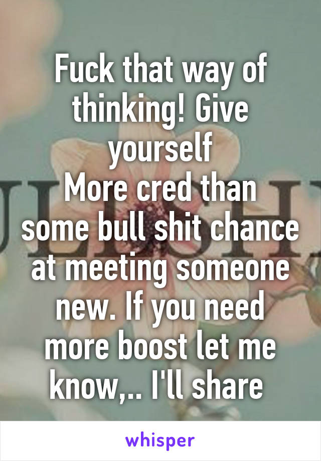 Fuck that way of thinking! Give yourself
More cred than some bull shit chance at meeting someone new. If you need more boost let me know,.. I'll share 