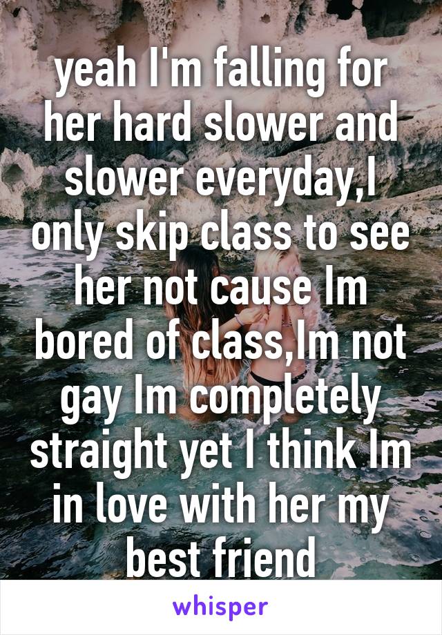 yeah I'm falling for her hard slower and slower everyday,I only skip class to see her not cause Im bored of class,Im not gay Im completely straight yet I think Im in love with her my best friend