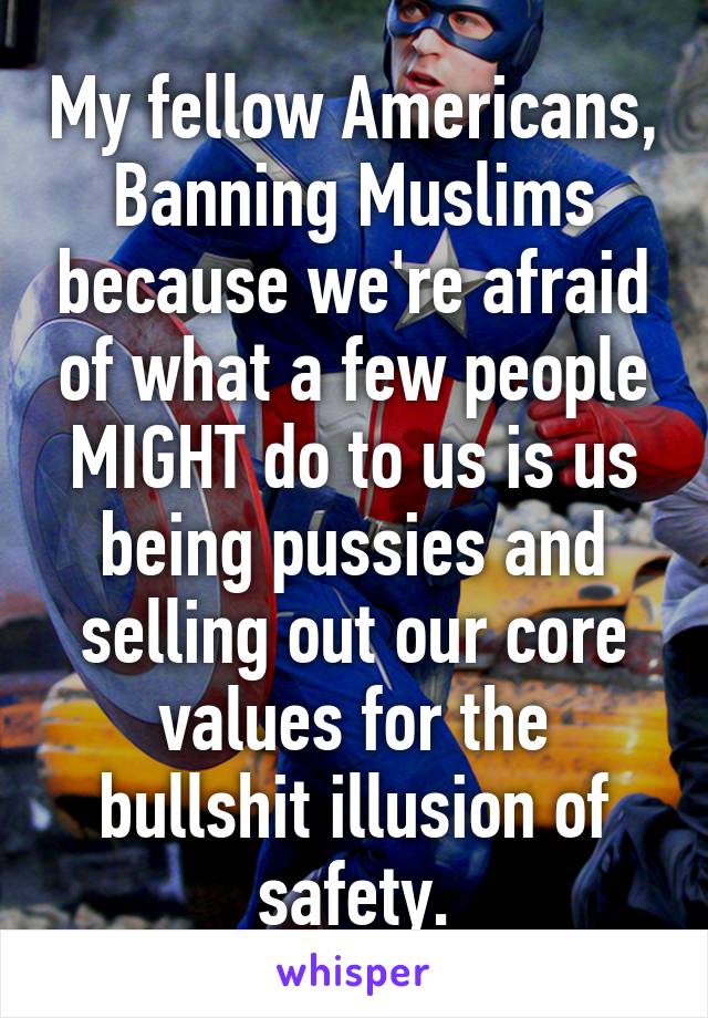 My fellow Americans,
Banning Muslims because we're afraid of what a few people MIGHT do to us is us being pussies and selling out our core values for the bullshit illusion of safety.