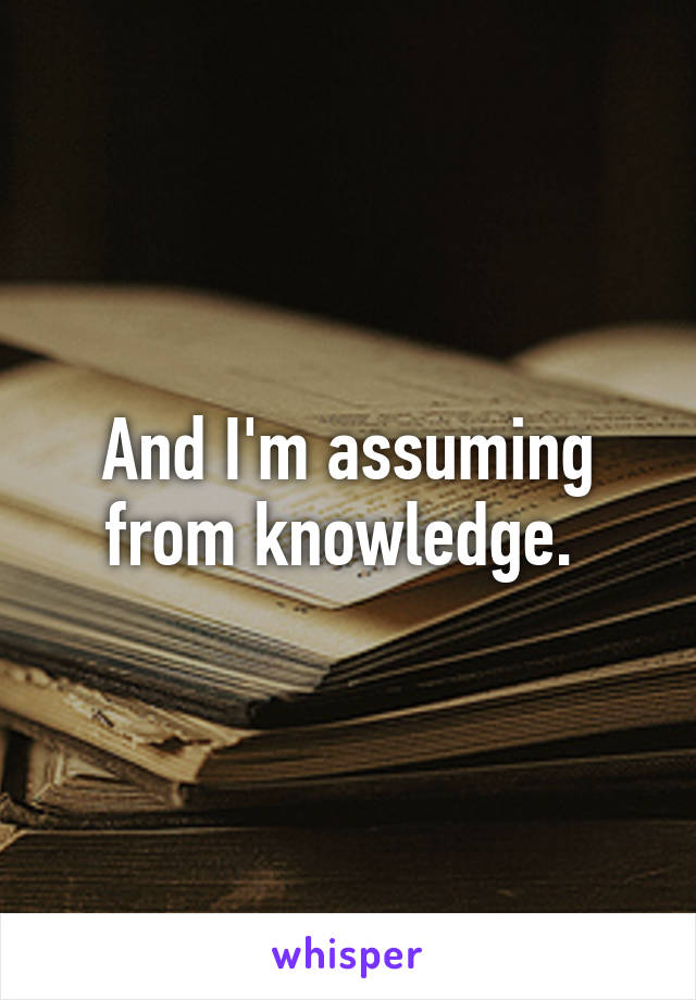 And I'm assuming from knowledge. 