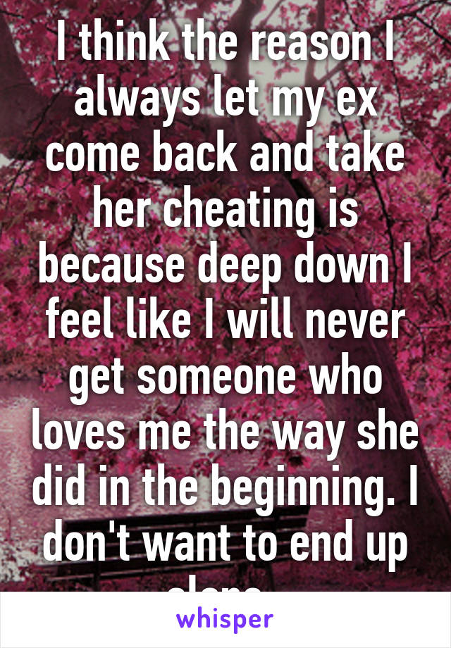 I think the reason I always let my ex come back and take her cheating is because deep down I feel like I will never get someone who loves me the way she did in the beginning. I don't want to end up alone. 