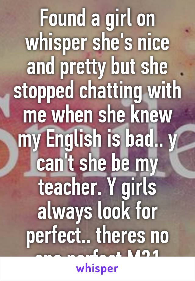 Found a girl on whisper she's nice and pretty but she stopped chatting with me when she knew my English is bad.. y can't she be my teacher. Y girls always look for perfect.. theres no one perfect M21