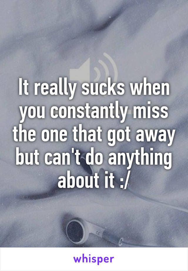 It really sucks when you constantly miss the one that got away but can't do anything about it :/