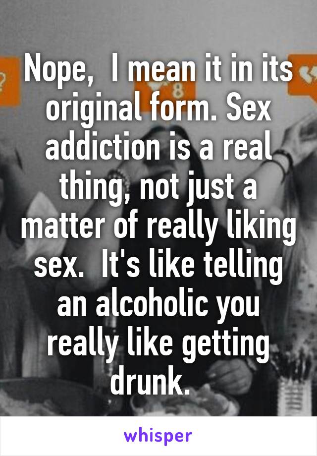 Nope,  I mean it in its original form. Sex addiction is a real thing, not just a matter of really liking sex.  It's like telling an alcoholic you really like getting drunk.  