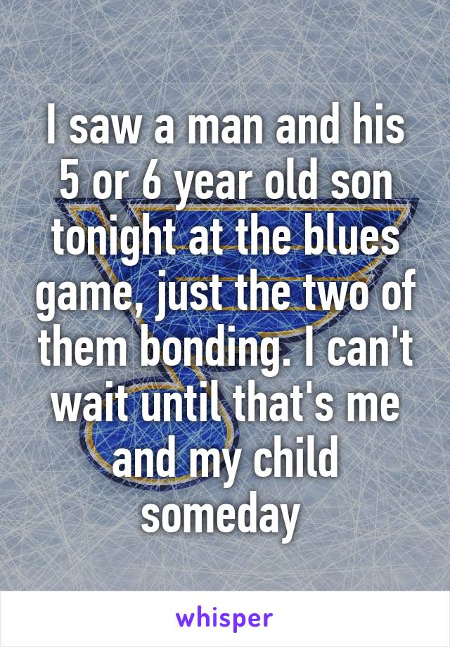 I saw a man and his 5 or 6 year old son tonight at the blues game, just the two of them bonding. I can't wait until that's me and my child someday 