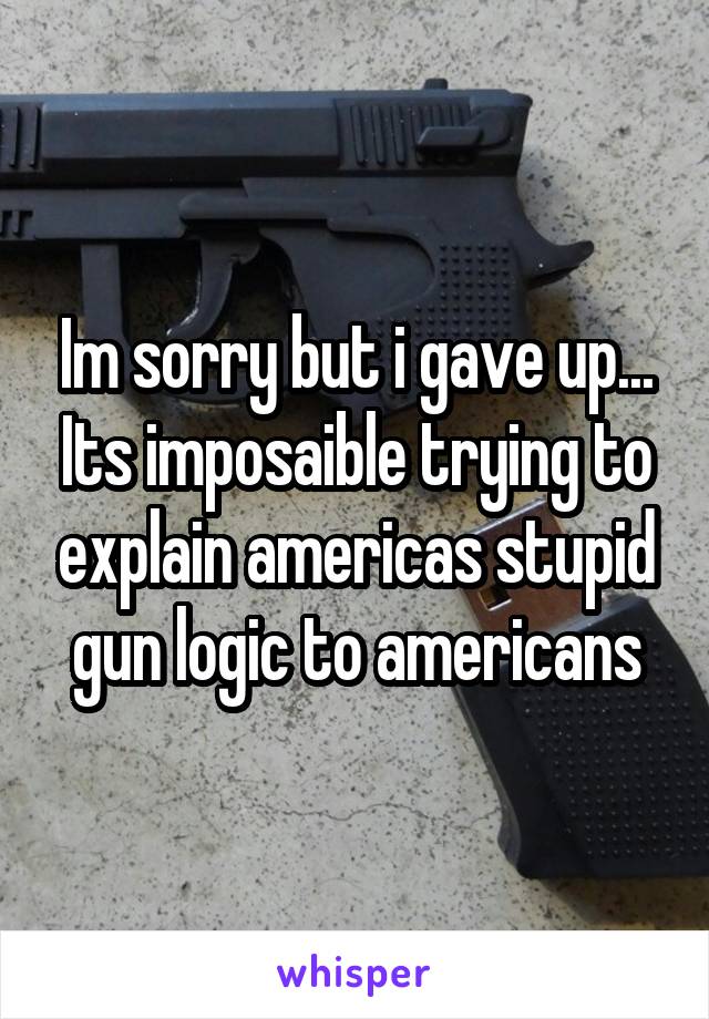 Im sorry but i gave up... Its imposaible trying to explain americas stupid gun logic to americans