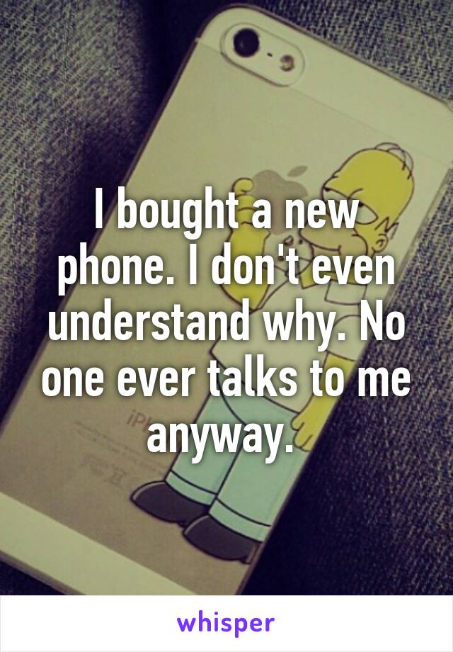 I bought a new phone. I don't even understand why. No one ever talks to me anyway. 