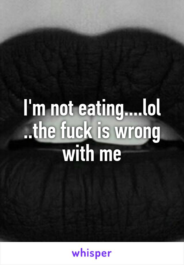 I'm not eating....lol ..the fuck is wrong with me