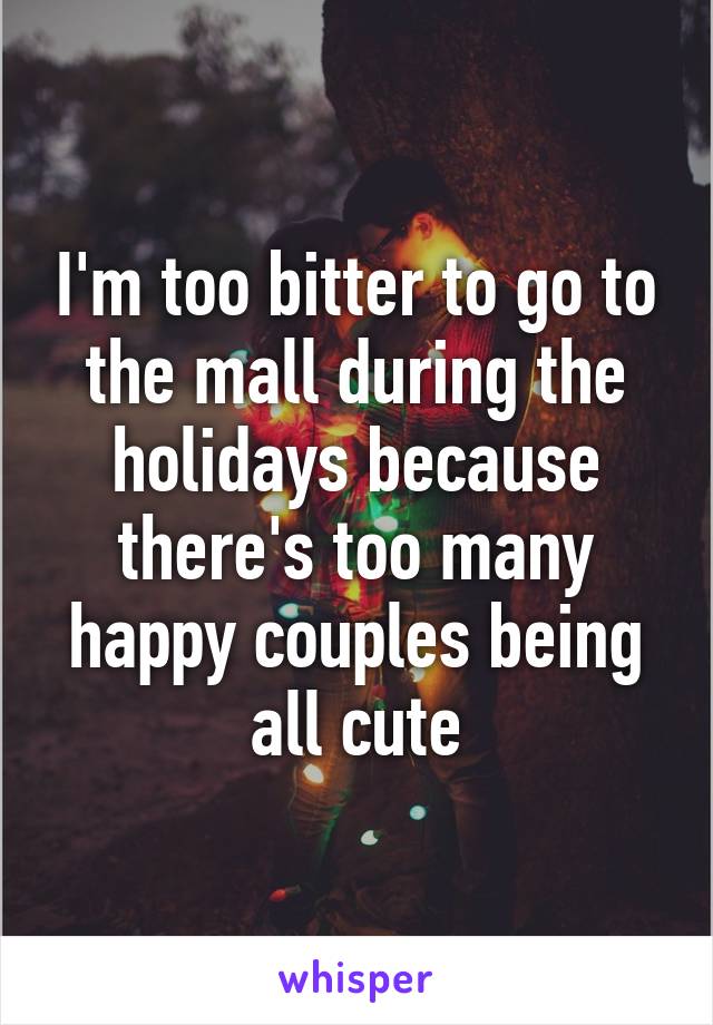 I'm too bitter to go to the mall during the holidays because there's too many happy couples being all cute