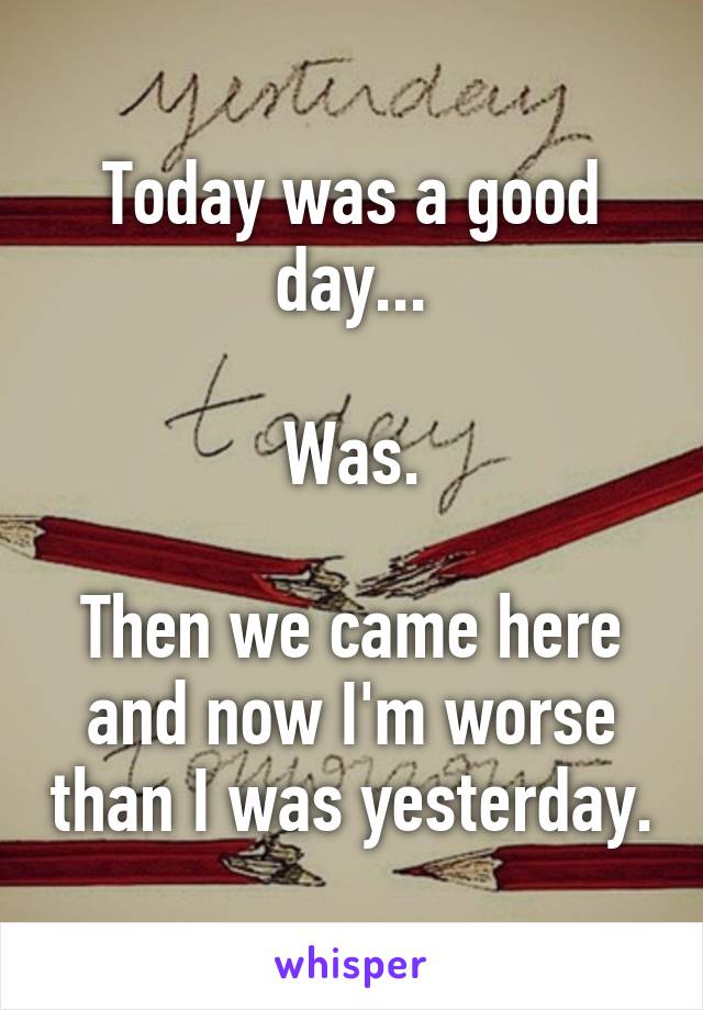 Today was a good day...

Was.

Then we came here and now I'm worse than I was yesterday.