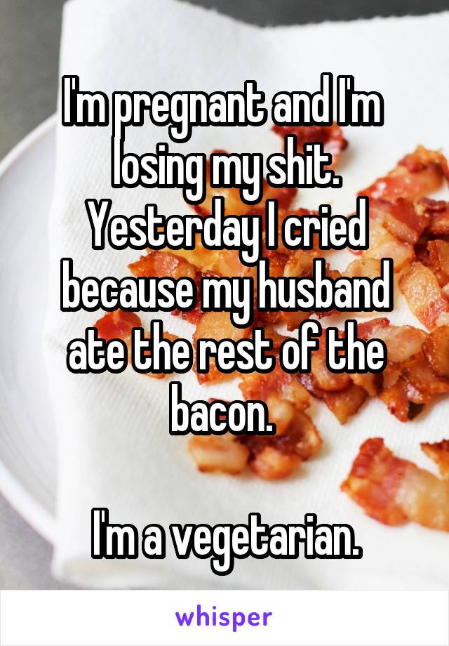 I'm pregnant and I'm  losing my shit. Yesterday I cried because my husband ate the rest of the bacon. 

I'm a vegetarian.