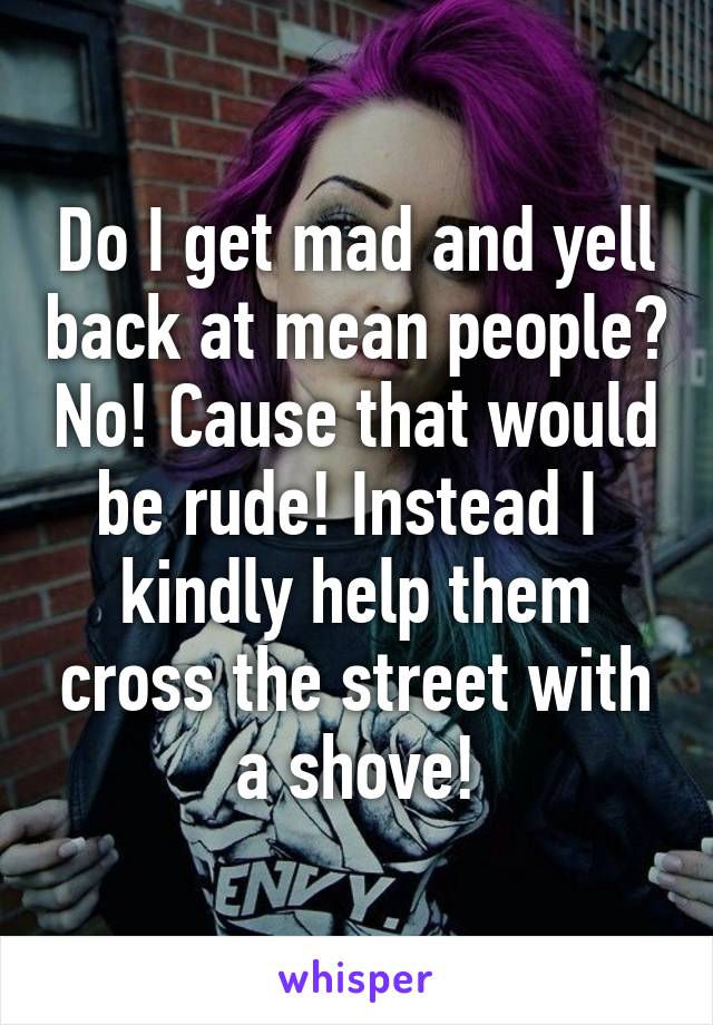 Do I get mad and yell back at mean people? No! Cause that would be rude! Instead I  kindly help them cross the street with a shove!