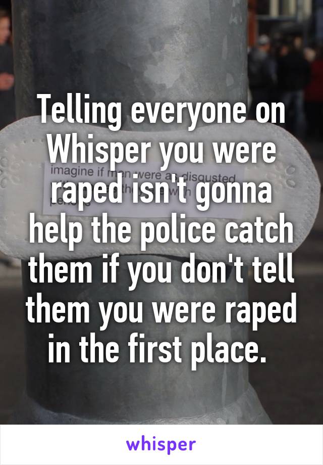 Telling everyone on Whisper you were raped isn't gonna help the police catch them if you don't tell them you were raped in the first place. 