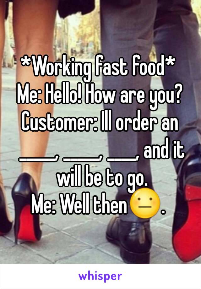 *Working fast food* 
Me: Hello! How are you?
Customer: Ill order an _____, _____, ____, and it will be to go.
Me: Well then😐. 

