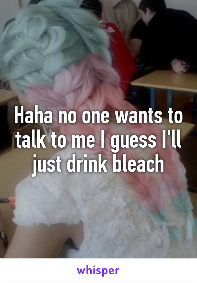 Haha no one wants to talk to me I guess I'll just drink bleach