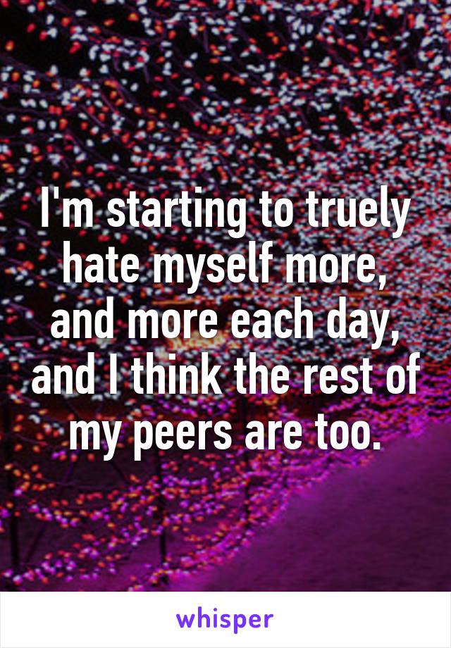 I'm starting to truely hate myself more, and more each day, and I think the rest of my peers are too.