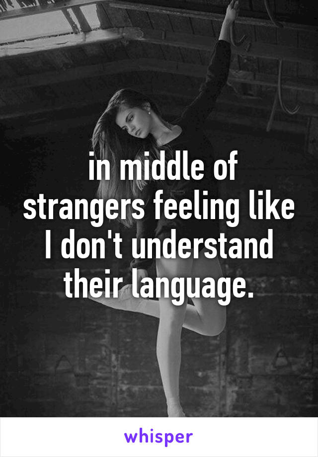  in middle of strangers feeling like I don't understand their language.