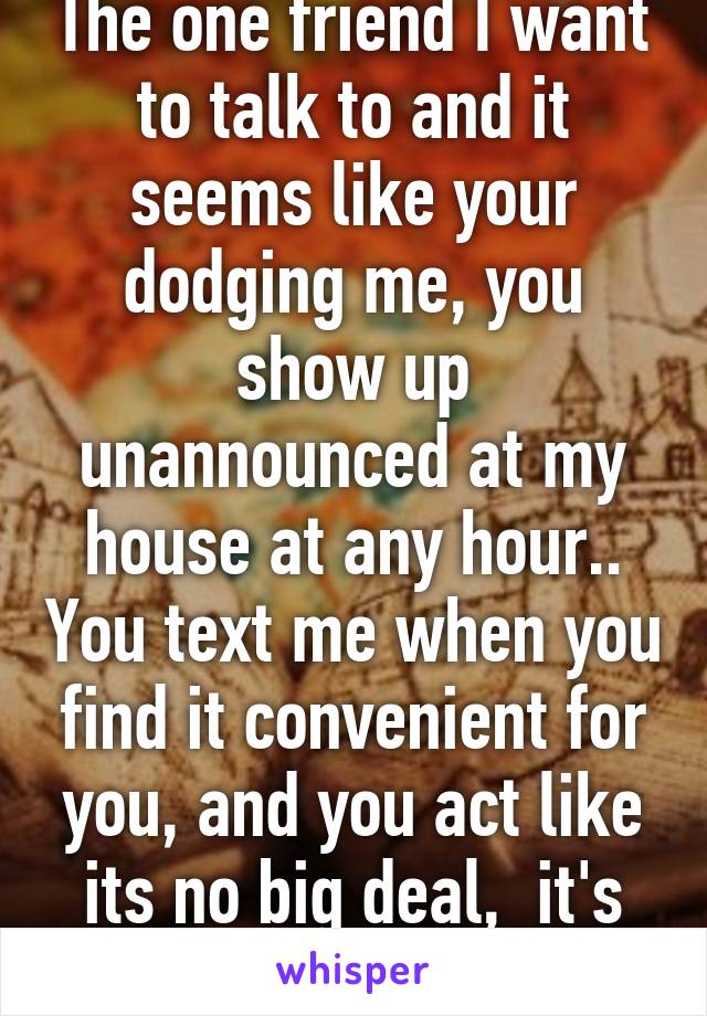 The one friend I want to talk to and it seems like your dodging me, you show up unannounced at my house at any hour.. You text me when you find it convenient for you, and you act like its no big deal,  it's driving me nuts!  