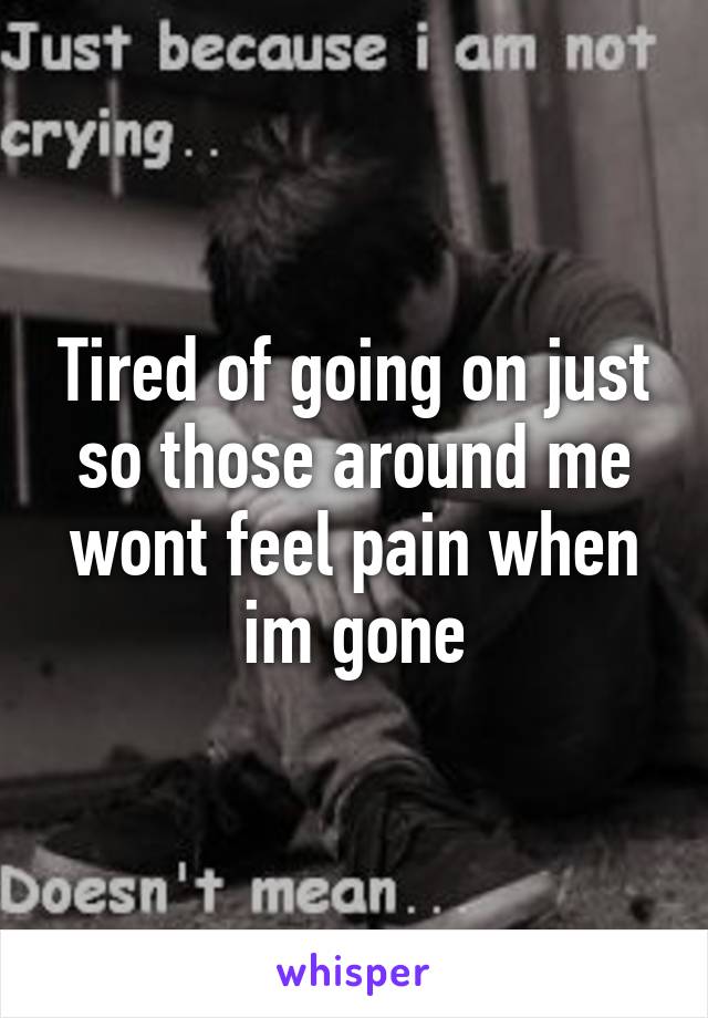 Tired of going on just so those around me wont feel pain when im gone