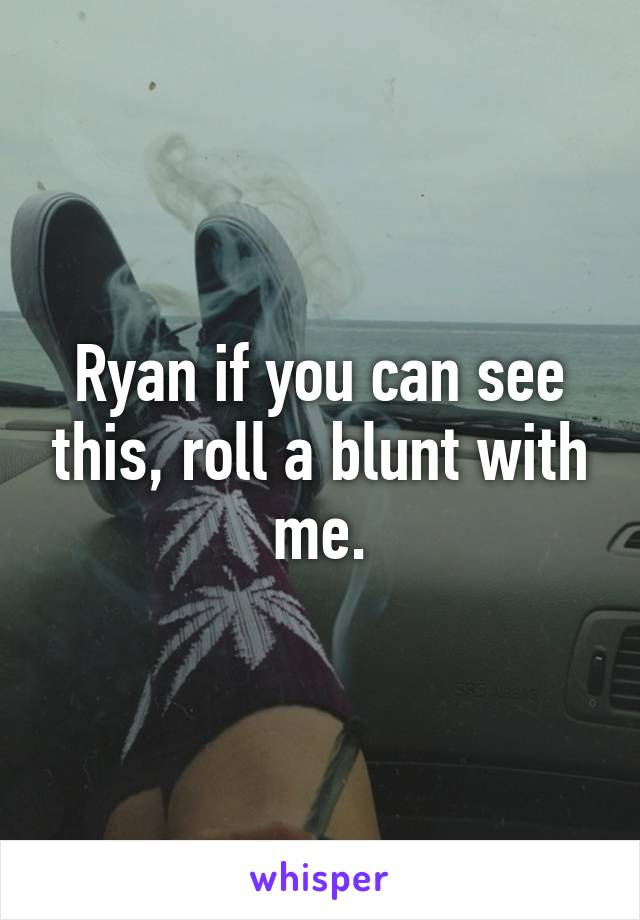 Ryan if you can see this, roll a blunt with me.